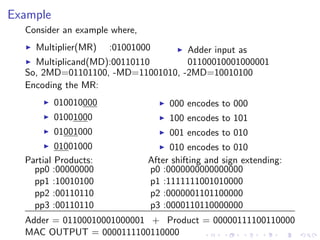 Example
  Consider an example where,
    Multiplier(MR)    :01001000    Adder input as
    Multiplicand(MD):00110110      01100010001000001
  So, 2MD=01101100, -MD=11001010, -2MD=10010100
  Encoding the MR:
          010010000                 000 encodes to 000
          01001000                  100 encodes to 101
          01001000                  001 encodes to 010
          01001000                  010 encodes to 010
  Partial Products:            After shifting and sign extending:
    pp0 :00000000              p0 :0000000000000000
    pp1 :10010100              p1 :1111111001010000
    pp2 :00110110              p2 :0000001101100000
    pp3 :00110110              p3 :0000110110000000
  Adder = 01100010001000001 + Product = 00000111100110000
  MAC OUTPUT = 0000111100110000
 