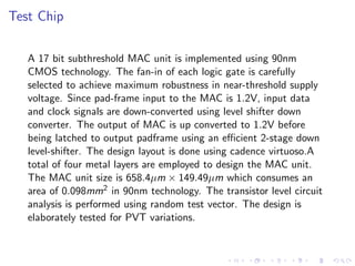 Test Chip

   A 17 bit subthreshold MAC unit is implemented using 90nm
   CMOS technology. The fan-in of each logic gate is carefully
   selected to achieve maximum robustness in near-threshold supply
   voltage. Since pad-frame input to the MAC is 1.2V, input data
   and clock signals are down-converted using level shifter down
   converter. The output of MAC is up converted to 1.2V before
   being latched to output padframe using an eﬃcient 2-stage down
   level-shifter. The design layout is done using cadence virtuoso.A
   total of four metal layers are employed to design the MAC unit.
   The MAC unit size is 658.4µm × 149.49µm which consumes an
   area of 0.098mm2 in 90nm technology. The transistor level circuit
   analysis is performed using random test vector. The design is
   elaborately tested for PVT variations.
 