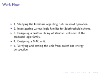 Work Flow



     1. Studying the literature regarding Subthreshold operation.
     2. Investigating various logic families for Subthreshold scheme.
     3. Designing a custom library of standard cells out of the
     proposed logic family.
     4. Designing a MAC unit.
     5. Verifying and testing the unit from power and energy
     perspective.
 