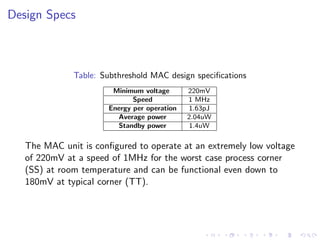 Design Specs



              Table: Subthreshold MAC design speciﬁcations
                       Minimum voltage       220mV
                             Speed           1 MHz
                      Energy per operation   1.63pJ
                        Average power        2.04uW
                        Standby power         1.4uW

   The MAC unit is conﬁgured to operate at an extremely low voltage
   of 220mV at a speed of 1MHz for the worst case process corner
   (SS) at room temperature and can be functional even down to
   180mV at typical corner (TT).
 