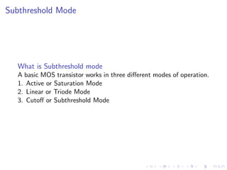 Subthreshold Mode




  What is Subthreshold mode
  A basic MOS transistor works in three diﬀerent modes of operation.
  1. Active or Saturation Mode
  2. Linear or Triode Mode
  3. Cutoﬀ or Subthreshold Mode
 