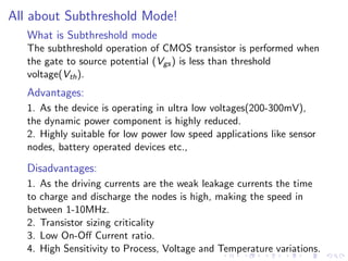 All about Subthreshold Mode!
   What is Subthreshold mode
   The subthreshold operation of CMOS transistor is performed when
   the gate to source potential (Vgs ) is less than threshold
   voltage(Vth ).
   Advantages:
   1. As the device is operating in ultra low voltages(200-300mV),
   the dynamic power component is highly reduced.
   2. Highly suitable for low power low speed applications like sensor
   nodes, battery operated devices etc.,

   Disadvantages:
   1. As the driving currents are the weak leakage currents the time
   to charge and discharge the nodes is high, making the speed in
   between 1-10MHz.
   2. Transistor sizing criticality
   3. Low On-Oﬀ Current ratio.
   4. High Sensitivity to Process, Voltage and Temperature variations.
 