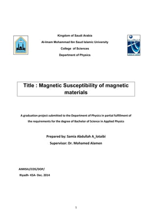 1
Title : Magnetic Susceptibility of magnetic
materials
A graduation project submitted to the Department of Physics in partial fulfillment of
the requirements for the degree of Bachelor of Science in Applied Physics
Prepared by: Samia Abdullah A_lotaibi
Supervisor: Dr. Mohamed Alamen
AIMISIU/COS/DOP/
Riyadh- KSA- Dec. 2014
Kingdom of Saudi Arabia
Al-Imam Mohammad Ibn Saud Islamic University
College of Sciences
Department of Physics
 