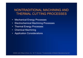 NONTRADITIONAL MACHINING AND
  THERMAL CUTTING PROCESSES
• Mechanical Energy Processes
• Electrochemical Machining Processes
• Thermal Energy Processes
• Chemical Machining
• Application Considerations




©2002 John Wiley & Sons, Inc. M. P. Groover, “
                                             Fundamentals of Modern Manufacturing 2/e”
 