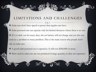 L I M I TAT I O N S A N D C H A L L E N G E S
 Solar cars don’t have speed or power that regular cars have.

 Solar powered cars can operate only for limited distances where there is no sun.

 If it is dark out for many days, the car battery will not charge and you this can
seem as a problem to many problem. This is the main reason why people don’t
rely on solar cars.

 A good solar powered car is expensive. It will cost $200,000 or more.

 Parts used in solar cars are not produced in large quantity so they are expensive
 