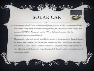 SOLAR CAR
 Solar cars depend on PV cells to convert sunlight into electricity to drive electric motors. Unlike
    solar thermal energy which converts solar energy to heat, PV cells directly convert sunlight into
    electricity. EXAMPLE -Ned, constructed in 1999 by the South Australian Solar Car
    Consortium, can speed up to 120 km/h.

 The design of a solar car is severely limited by the amount of energy input into the car. Solar cars
    are built for solar car races. Even the best solar cells can only collect limited power and energy
    over the area of a car's surface. This limits solar cars to a single seat, with no cargo capacity, and
    ultra light composite bodies to save weight. Solar cars lack the safety and convenience features of
    conventional vehicles.
 