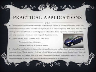 PRACTICAL APPLICATIONS
 Electric vehicle conversion and Aftermarket kit The Venturi Astrolab in 2006 was hailed as the world's first
commercial electro-solar hybrid car, and it was originally due to be released in January 2008. Toyota Prius uses solar
cells to generate up to 240 watts of electrical power in full sunshine. This is reported as permitting up to 15 km
extra range on a sunny summer day while using only the electric motors.

 Features – Power mode , Economy mode , PWR mode.

               Aerodynamic shape and design .

               Extra Solar panel can be added on the roof.

 It has a Solar panel and electric battery , the solar panel converts the sunlight directly into electric energy and
charges up the car . The car also has a CNG and a Petrol/ Diesel tank . The car run on electrical energy from 0-40
kms . Then it runs on CNG gas from 40-60 Kms . Then from 60-240 kms it runs on either petrol or Diesel. An
unconfirmed report in January 2009 stated that Toyota is working on an all-solar vehicle.
 