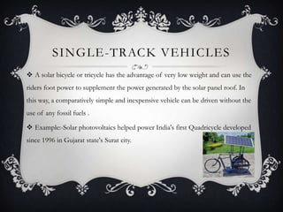 SINGLE-TRACK VEHICLES
 A solar bicycle or tricycle has the advantage of very low weight and can use the
riders foot power to supplement the power generated by the solar panel roof. In
this way, a comparatively simple and inexpensive vehicle can be driven without the
use of any fossil fuels .

 Example:-Solar photovoltaics helped power India's first Quadricycle developed
since 1996 in Gujarat state's Surat city.
 