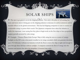 SOLAR SHIPS
 The race to go green is on in the shipping industry. Not only is the price of oil soaring, but
more and more stress is being put on the shipping industry to decrease its carbon emissions and its
harmful affects on the global environment. This has led shipping companies to turn to sources of
a renewable energy to power their vessels. Two Japanese companies have taken the initiative to
tackle this important issue saying that they plan to begin work on the first ships to have propulsion
engines partially powered by solar energy.
 Example :-`Tûranor Planet Solar Europe’ Ship is fully using the sun as a source of energy.
Sunlight on the 825-some solar panels installed on its wings extended, which can generate electricity
up to 93.5 kilowatts. Lithium-ion batteries in both the float to move the ship at night and enough to
pass through three full days without sunlight. A computer controls the flow of energy into the
batteries and motors that drive the propellers 1.8 meters long yacht.
 