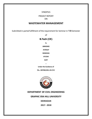 SYNOPSIS
PROJECT REPORT
ON
WASTEWATER MANAGEMENT
Submitted in partial fulfillment of the requirement for Seminar in VII Semester
of
B.Tech (CE)
By
ABHISHEK
AVIKALP
MANISHA
AYUSHI
AJAY
…
Under the Guidance of
Ms. RITIKSHA DANU
DEPARTMENT OF CIVIL ENGINEERING
GRAPHIC ERA HILL UNIVERSITY
DEHRADUN
2017 - 2018
 