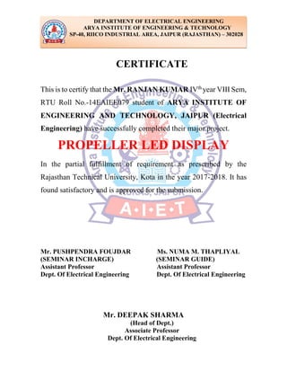 CERTIFICATE
This is to certify that the Mr. RANJAN KUMAR IVth
year VIII Sem,
RTU Roll No.-14EAIEE079 student of ARYA INSTITUTE OF
ENGINEERING AND TECHNOLOGY, JAIPUR (Electrical
Engineering) have successfully completed their major project.
PROPELLER LED DISPLAY
In the partial fulfillment of requirement as prescribed by the
Rajasthan Technical University, Kota in the year 2017-2018. It has
found satisfactory and is approved for the submission.
Mr. PUSHPENDRA FOUJDAR Ms. NUMA M. THAPLIYAL
(SEMINAR INCHARGE) (SEMINAR GUIDE)
Assistant Professor Assistant Professor
Dept. Of Electrical Engineering Dept. Of Electrical Engineering
Mr. DEEPAK SHARMA
(Head of Dept.)
Associate Professor
Dept. Of Electrical Engineering
DEPARTMENT OF ELECTRICAL ENGINEERING
ARYA INSTITUTE OF ENGINEERING & TECHNOLOGY
SP-40, RIICO INDUSTRIAL AREA, JAIPUR (RAJASTHAN) – 302028
 