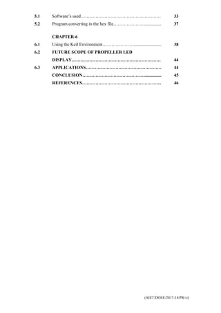 (AIET/DOEE/2017-18/PR/vi)
5.1 Software’s used……………………………………………… 33
5.2 Program converting in the hex file…………………............... 37
CHAPTER-6
6.1 Using the Keil Environment…………………......................... 38
6.2 FUTURE SCOPE OF PROPELLER LED
DISPLAY…………………………………………………… 44
6.3 APPLICATIONS…………………………………………… 44
CONCLUSION……………………………………............... 45
REFERENCES……………………………………………... 46
 