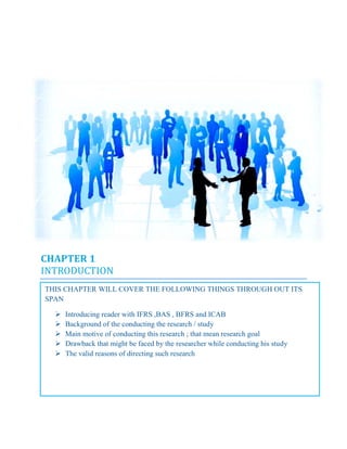 CHAPTER 1
INTRODUCTION
THIS CHAPTER WILL COVER THE FOLLOWING THINGS THROUGH OUT ITS
SPAN
 Introducing reader with IFRS ,BAS , BFRS and ICAB
 Background of the conducting the research / study
 Main motive of conducting this research ; that mean research goal
 Drawback that might be faced by the researcher while conducting his study
 The valid reasons of directing such research
CHAPTER 1
INTRODUCTION
THIS CHAPTER WILL COVER THE FOLLOWING THINGS THROUGH OUT ITS
SPAN
 Introducing reader with IFRS ,BAS , BFRS and ICAB
 Background of the conducting the research / study
 Main motive of conducting this research ; that mean research goal
 Drawback that might be faced by the researcher while conducting his study
 The valid reasons of directing such research
CHAPTER 1
INTRODUCTION
THIS CHAPTER WILL COVER THE FOLLOWING THINGS THROUGH OUT ITS
SPAN
 Introducing reader with IFRS ,BAS , BFRS and ICAB
 Background of the conducting the research / study
 Main motive of conducting this research ; that mean research goal
 Drawback that might be faced by the researcher while conducting his study
 The valid reasons of directing such research
 