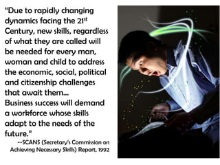 “Due to rapidly changing dynamics facing the 21st Century, new skills, regardless of what they are called will  be needed for every man, woman and child to address the economic, social, political and citizenship challenges that await them…Business success will demand a workforce whose skills adapt to the needs of the future.”--SCANS (Secretary’s Commission on Achieving Necessary Skills) Report, 1992