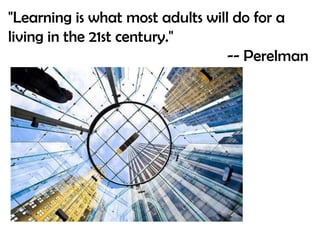 "Learning is what most adults will do for a living in the 21st century." -- Perelman