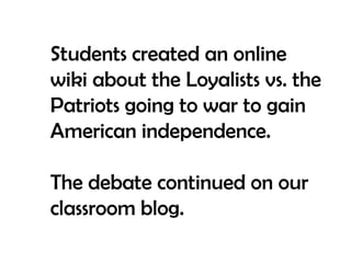 Students created an online wiki about the Loyalists vs. the Patriots going to war to gain American independence.The debate continued on our classroom blog.