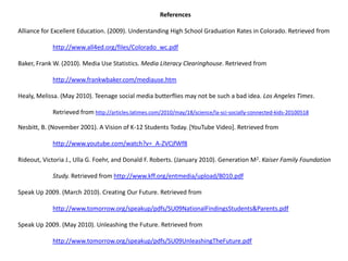 ReferencesAlliance for Excellent Education. (2009). Understanding High School Graduation Rates in Colorado. Retrieved fromhttp://www.all4ed.org/files/Colorado_wc.pdfBaker, Frank W. (2010). Media Use Statistics. Media Literacy Clearinghouse. Retrieved from http://www.frankwbaker.com/mediause.htmHealy, Melissa. (May 2010). Teenage social media butterflies may not be such a bad idea. Los Angeles Times. 	Retrieved from http://articles.latimes.com/2010/may/18/science/la-sci-socially-connected-kids-20100518Nesbitt, B. (November 2001). A Vision of K-12 Students Today. [YouTube Video]. Retrieved from http://www.youtube.com/watch?v=_A-ZVCjfWf8Rideout, Victoria J., Ulla G. Foehr, and Donald F. Roberts. (January 2010). Generation M2. Kaiser Family Foundation 	Study. Retrieved from http://www.kff.org/entmedia/upload/8010.pdfSpeak Up 2009. (March 2010). Creating Our Future. Retrieved from http://www.tomorrow.org/speakup/pdfs/SU09NationalFindingsStudents&Parents.pdfSpeak Up 2009. (May 2010). Unleashing the Future. Retrieved fromhttp://www.tomorrow.org/speakup/pdfs/SU09UnleashingTheFuture.pdf