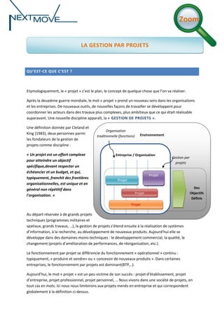 Zoom
LA GESTION PAR PROJETS

QU’EST-CE QUE C’EST ?

Etymologiquement, le « projet » c’est le plan, le concept de quelque chose que l’on va réaliser.
Après la deuxième guerre mondiale, le mot « projet » prend un nouveau sens dans les organisations
et les entreprises. De nouveaux outils, de nouvelles façons de travailler se développent pour
coordonner les acteurs dans des travaux plus complexes, plus ambitieux que ce qui était réalisable
auparavant. Une nouvelle discipline apparaît, la « GESTION DE PROJETS ».
Une définition donnée par Cleland et
King (1983), deux personnes parmi
les fondateurs de la gestion de
projets comme discipline :
« Un projet est un effort complexe
pour atteindre un objectif
spécifique,devant respecter un
échéancier et un budget, et qui,
typiquement, franchit des frontières
organisationnelles, est unique et en
général non répétitif dans
l'organisation. »

Organisation
traditionnelle (fonctions)

Environnement

Entreprise / Organisation

Gestion par
projets

Projet
Projet
Projet

Des
Objectifs
Définis

Projet

Au départ réservée à de grands projets
techniques (programmes militaires et
spatiaux, grands travaux, …), la gestion de projets s’étend ensuite à la réalisation de systèmes
d’information, à la recherche, au développement de nouveaux produits. Aujourd’hui elle se
développe dans des domaines moins techniques : le développement commercial, la qualité, le
changement (projets d’amélioration de performances, de réorganisation, etc.).
Le fonctionnement par projet se différencie du fonctionnement « opérationnel » continu :
typiquement, « produire et vendre» ou « concevoir de nouveaux produits ». Dans certaines
entreprises, le fonctionnement par projets est dominant(BTP,..).
Aujourd’hui, le mot « projet » est un peu victime de son succès : projet d’établissement, projet
d’entreprise, projet professionnel, projet personnel, … Nous vivons dans une société de projets, en
tout cas en mots. Ici nous nous limiterons aux projets menés en entreprise et qui correspondent
globalement à la définition ci-dessus.

 