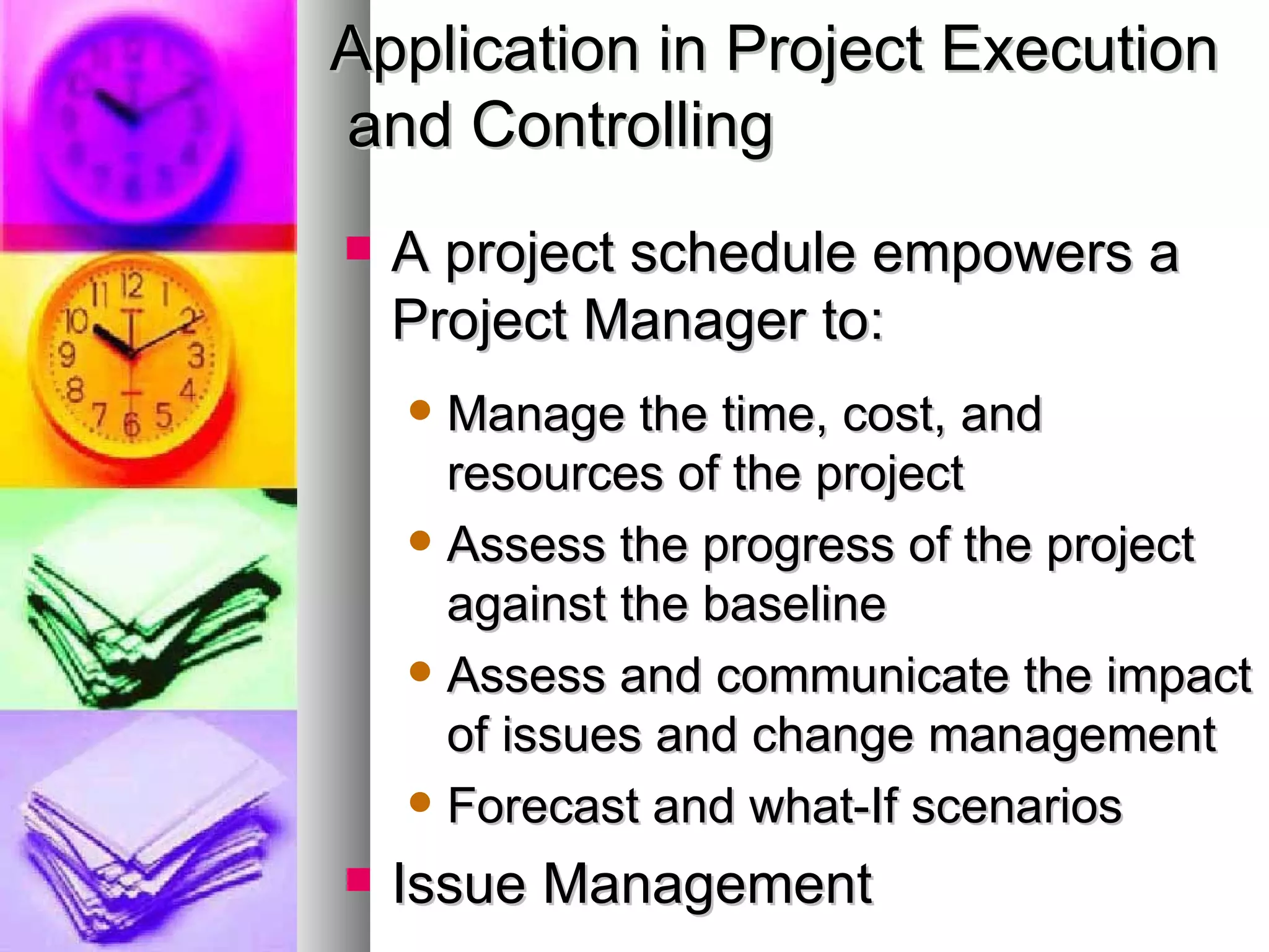 Application in Project Execution and Controlling A project schedule empowers a Project Manager to:  Manage the time, cost, and resources of the project Assess the progress of the project against the baseline Assess and communicate the impact of issues and change management Forecast and what-If scenarios Issue Management 