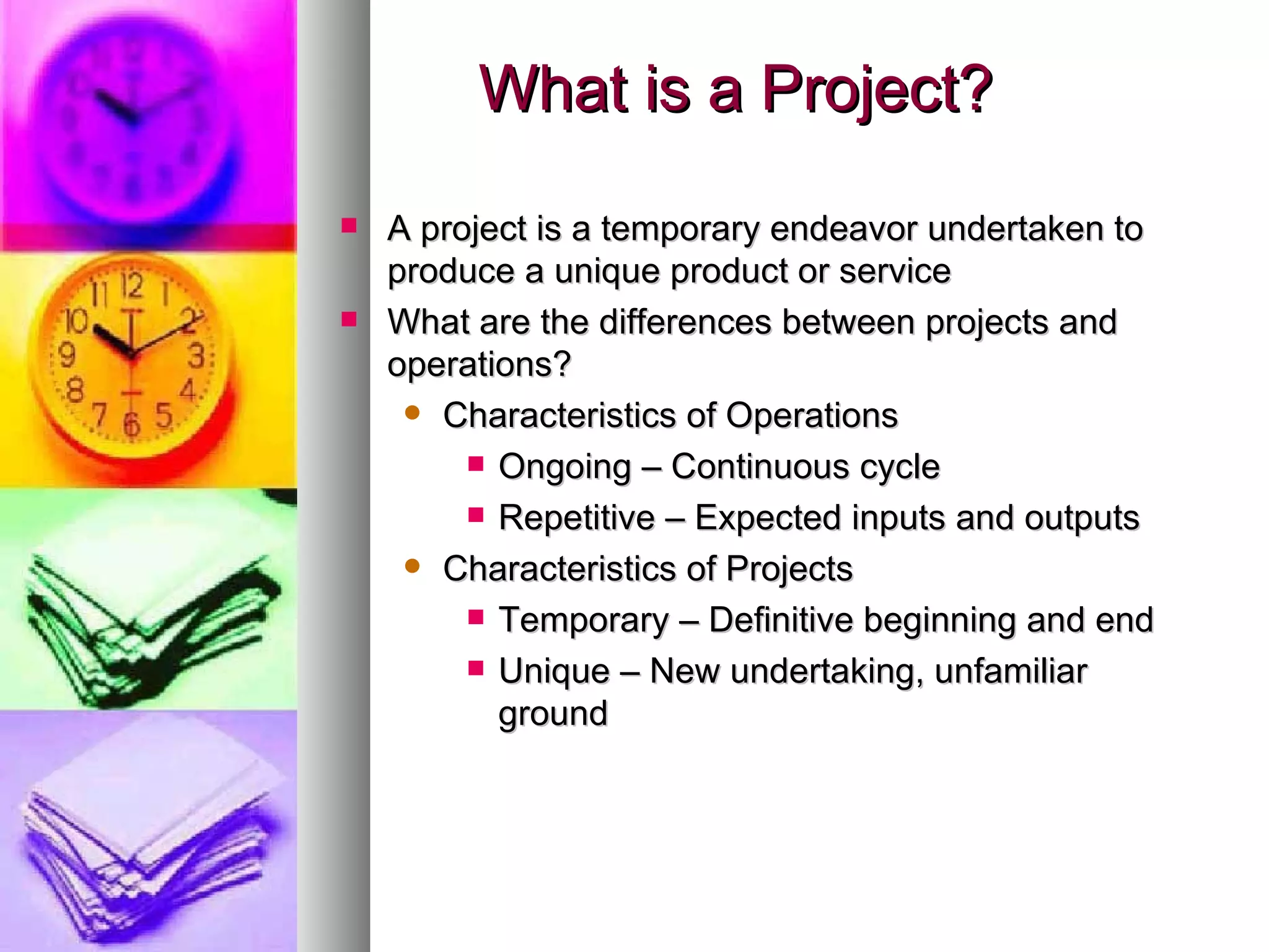 What is a Project? A project is a temporary endeavor undertaken to produce a unique product or service What are the differences between projects and operations? Characteristics of Operations Ongoing – Continuous cycle Repetitive – Expected inputs and outputs Characteristics of Projects Temporary – Definitive beginning and end Unique – New undertaking, unfamiliar ground 