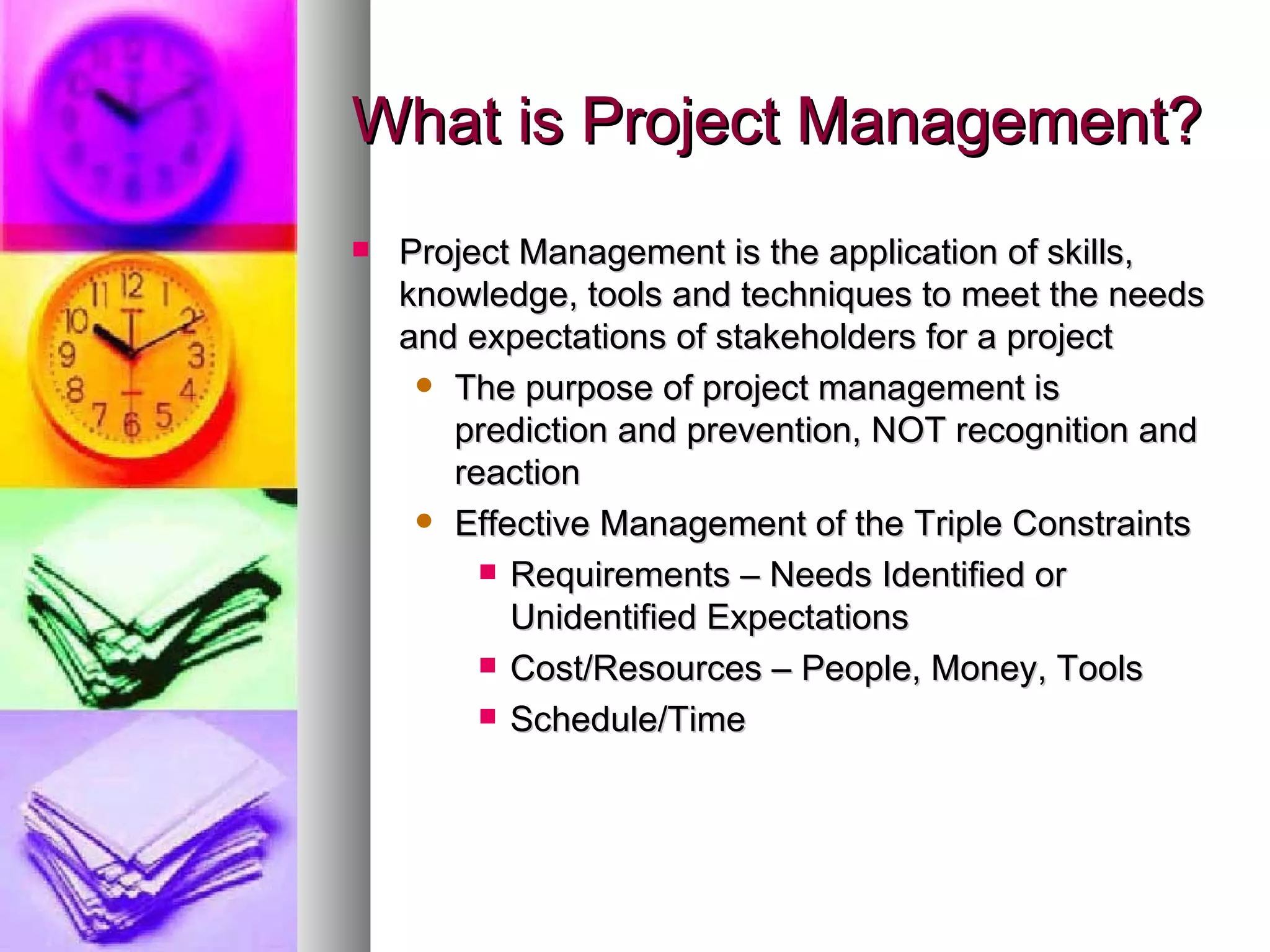 What is Project Management? Project Management is the application of skills, knowledge, tools and techniques to meet the needs and expectations of stakeholders for a project The purpose of project management is prediction and prevention, NOT recognition and reaction Effective Management of the Triple Constraints Requirements – Needs Identified or Unidentified Expectations Cost/Resources – People, Money, Tools Schedule/Time 