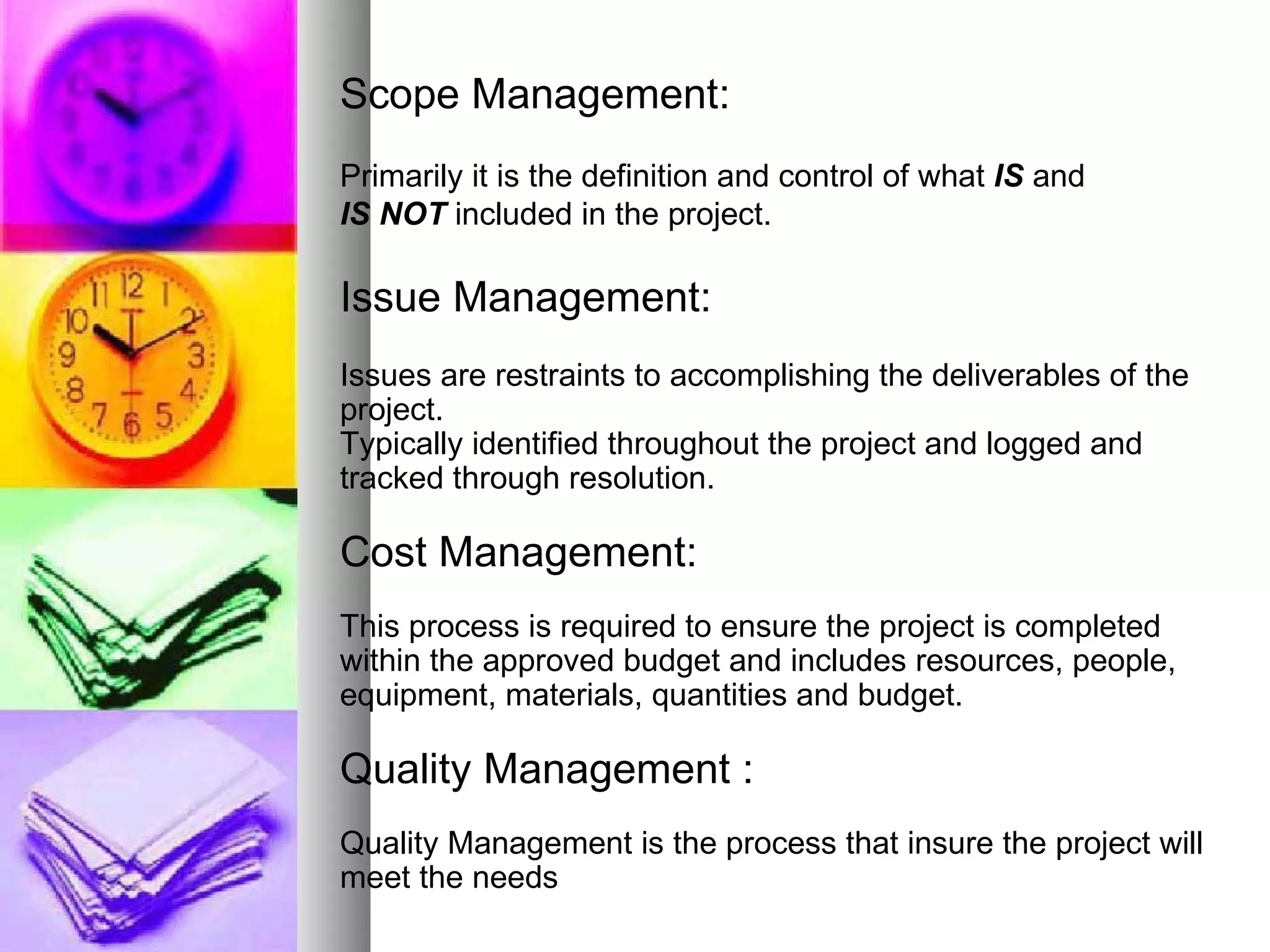 Scope Management: Primarily it is the definition and control of what  IS  and  IS NOT   included in the project. Issue Management: Issues are restraints to accomplishing the deliverables of the project.  Typically identified throughout the project and logged and tracked through resolution. Cost Management: This process is required to ensure the project is completed within the approved budget and includes resources, people, equipment, materials, quantities and budget. Quality Management : Quality Management is the process that insure the project will meet the needs 