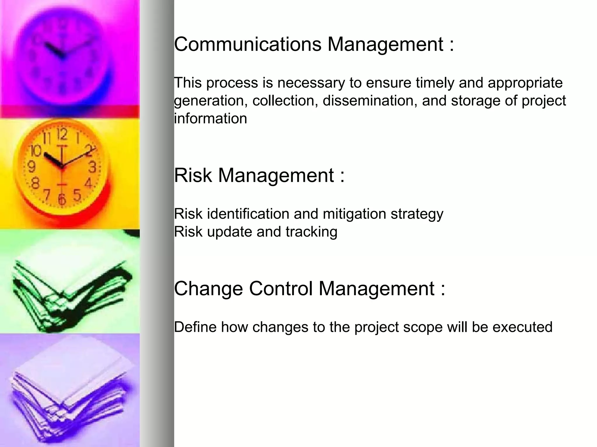 Communications Management : This process is necessary to ensure timely and appropriate generation, collection, dissemination, and storage of project information Risk Management : Risk identification and mitigation strategy Risk update and tracking Change Control Management : Define how changes to the project scope will be executed 