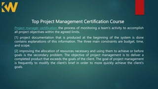 Top Project Management Certification Course
Project manager certification the process of monitoring a team's activity to accomplish
all project objectives within the agreed limits.
[1] project documentation that is produced at the beginning of the system is done
contains explanations of this information. The three main constraints are budget, time,
and scope.
[2] improving the allocation of resources necessary and using them to achieve or before
goals is the secondary problem. The objective of project management is to deliver a
completed product that exceeds the goals of the client. The goal of project management
is frequently to modify the client's brief in order to more quickly achieve the client's
goals.
 