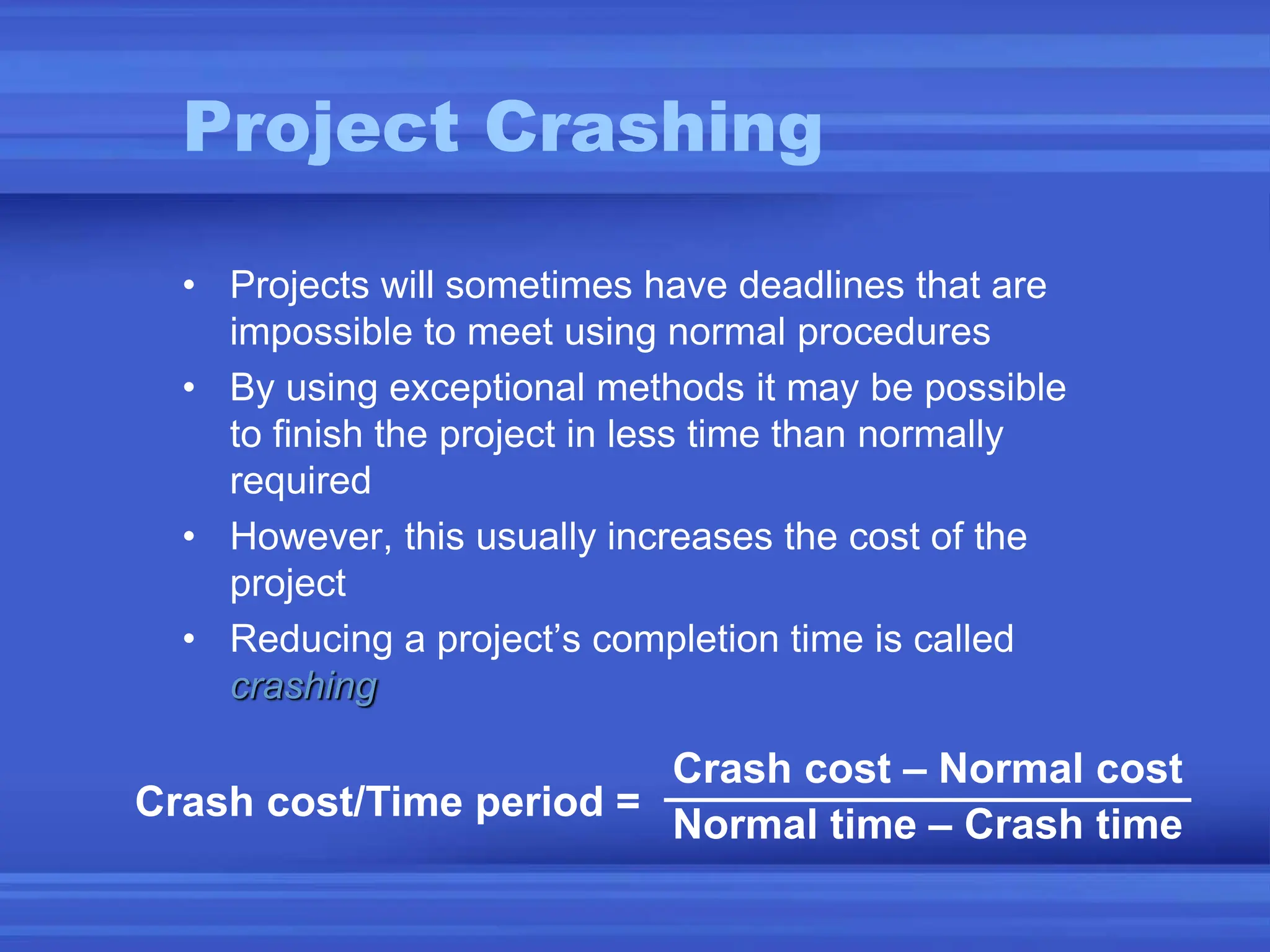 Project Crashing
• Projects will sometimes have deadlines that are
impossible to meet using normal procedures
• By using exceptional methods it may be possible
to finish the project in less time than normally
required
• However, this usually increases the cost of the
project
• Reducing a project’s completion time is called
crashing
Crash cost/Time period =
Crash cost – Normal cost
Normal time – Crash time
 