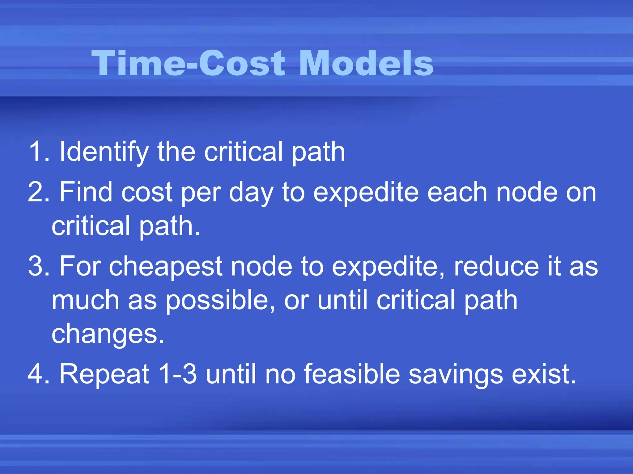 Time-Cost Models
1. Identify the critical path
2. Find cost per day to expedite each node on
critical path.
3. For cheapest node to expedite, reduce it as
much as possible, or until critical path
changes.
4. Repeat 1-3 until no feasible savings exist.
 