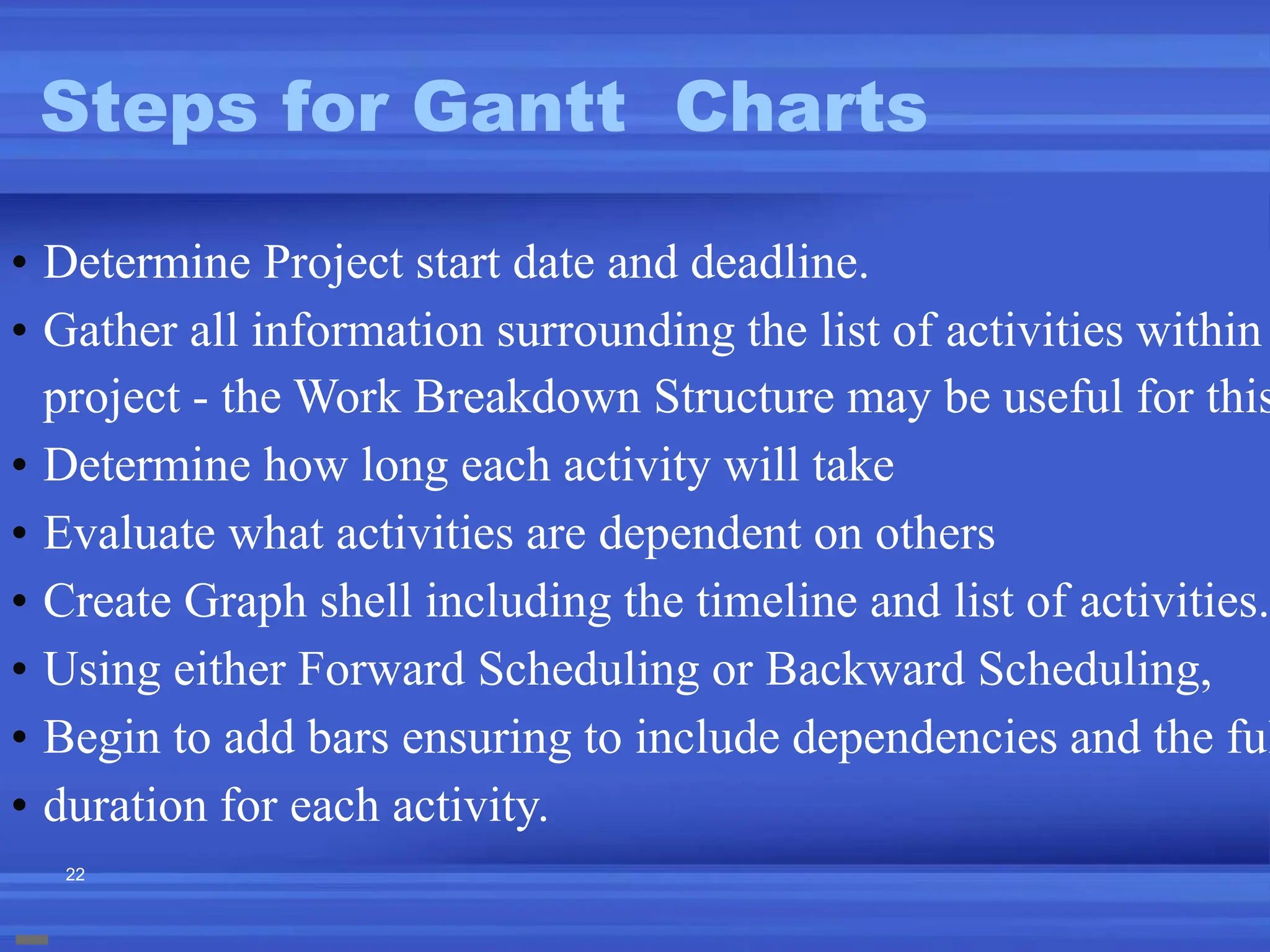 22
Steps for Gantt Charts
• Determine Project start date and deadline.
• Gather all information surrounding the list of activities within
project - the Work Breakdown Structure may be useful for this
• Determine how long each activity will take
• Evaluate what activities are dependent on others
• Create Graph shell including the timeline and list of activities.
• Using either Forward Scheduling or Backward Scheduling,
• Begin to add bars ensuring to include dependencies and the ful
• duration for each activity.
 