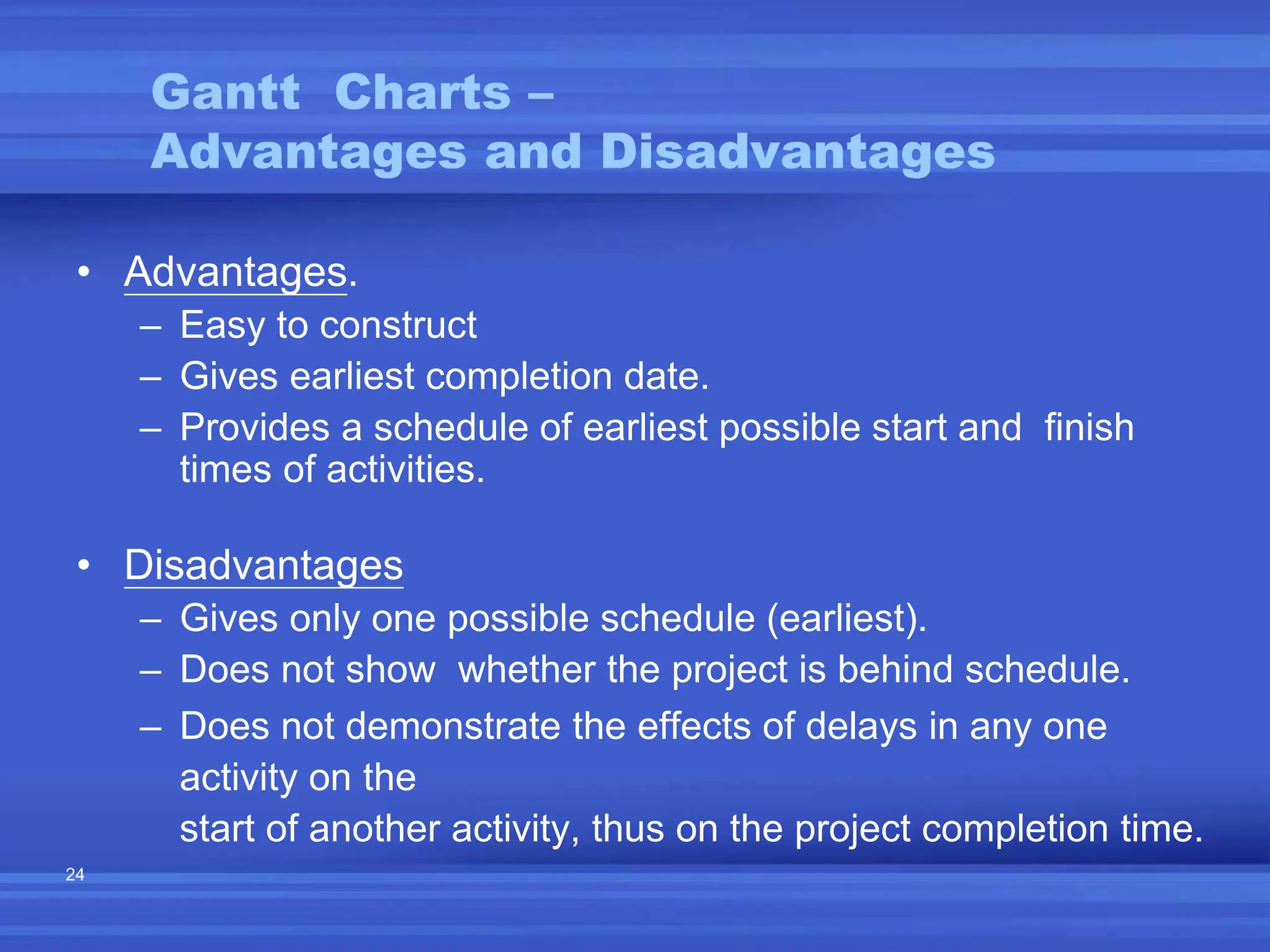 24
• Advantages.
– Easy to construct
– Gives earliest completion date.
– Provides a schedule of earliest possible start and finish
times of activities.
• Disadvantages
– Gives only one possible schedule (earliest).
– Does not show whether the project is behind schedule.
– Does not demonstrate the effects of delays in any one
activity on the
start of another activity, thus on the project completion time.
Gantt Charts –
Advantages and Disadvantages
 