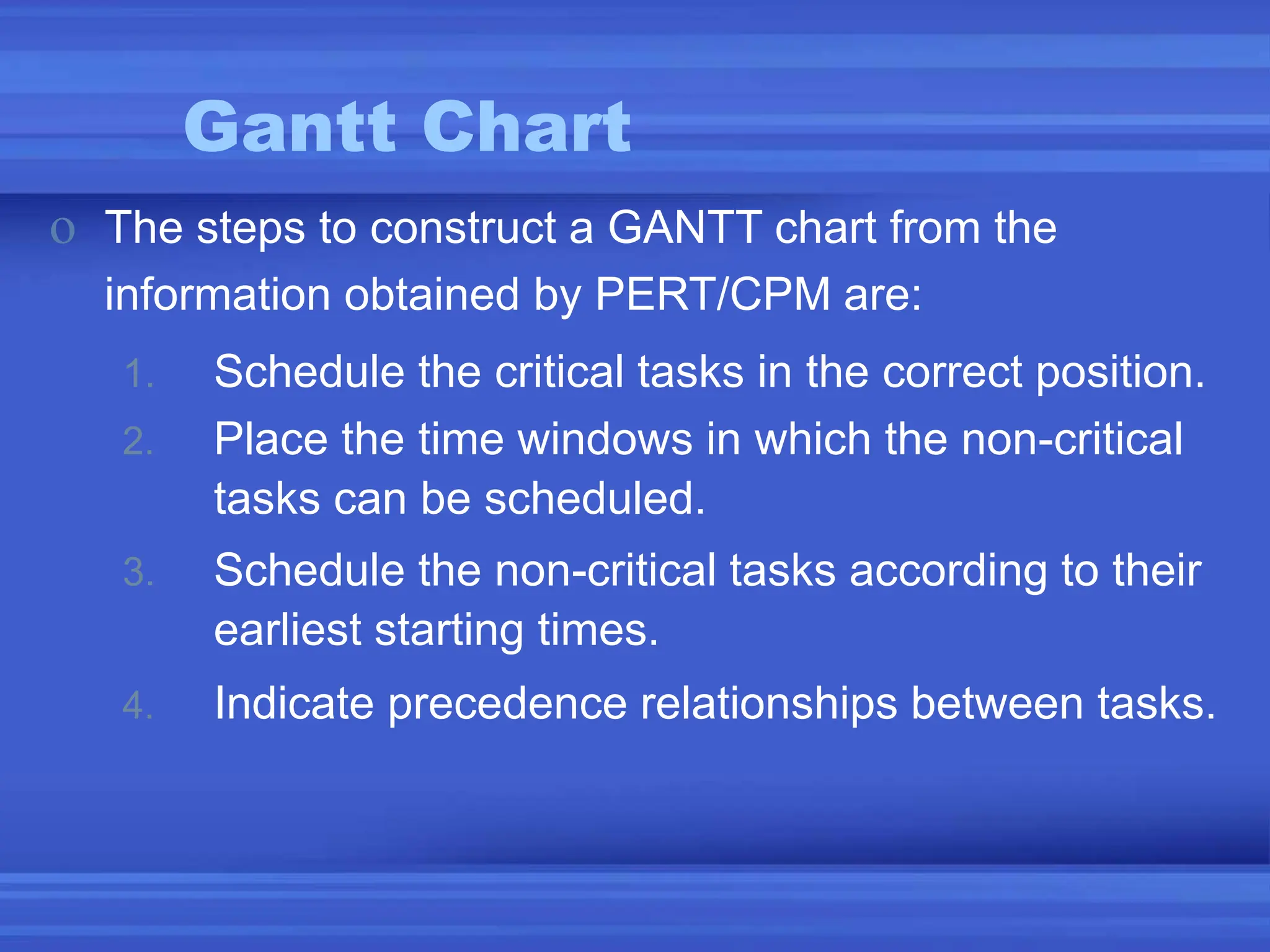 Gantt Chart
o The steps to construct a GANTT chart from the
information obtained by PERT/CPM are:
1. Schedule the critical tasks in the correct position.
2. Place the time windows in which the non-critical
tasks can be scheduled.
3. Schedule the non-critical tasks according to their
earliest starting times.
4. Indicate precedence relationships between tasks.
 