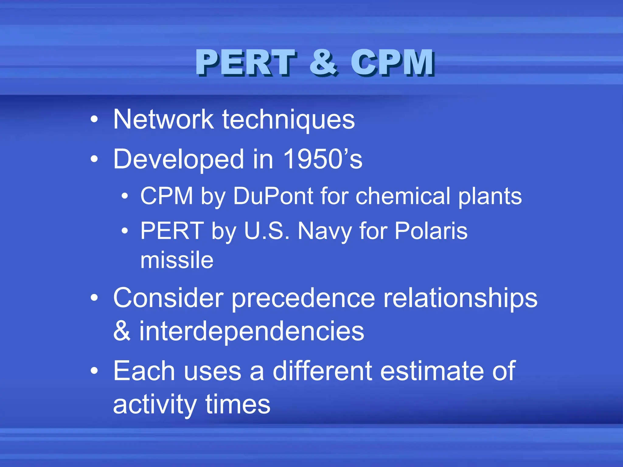 PERT & CPM
• Network techniques
• Developed in 1950’s
• CPM by DuPont for chemical plants
• PERT by U.S. Navy for Polaris
missile
• Consider precedence relationships
& interdependencies
• Each uses a different estimate of
activity times
 