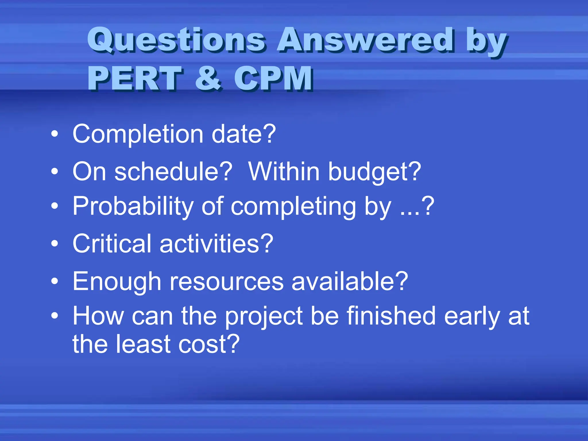 • Completion date?
• On schedule? Within budget?
• Probability of completing by ...?
• Critical activities?
• Enough resources available?
• How can the project be finished early at
the least cost?
Questions Answered by
PERT & CPM
 