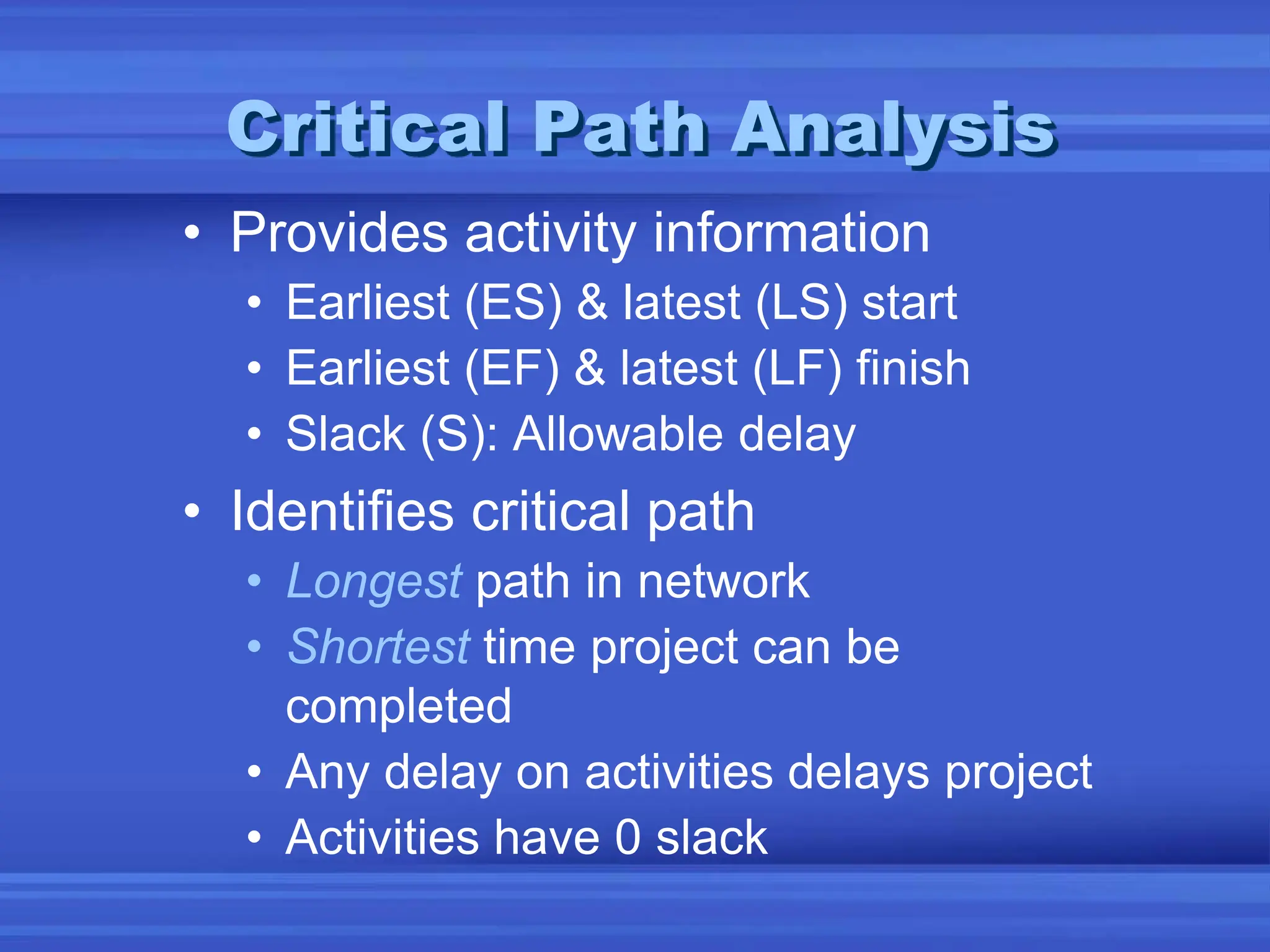 Critical Path Analysis
• Provides activity information
• Earliest (ES) & latest (LS) start
• Earliest (EF) & latest (LF) finish
• Slack (S): Allowable delay
• Identifies critical path
• Longest path in network
• Shortest time project can be
completed
• Any delay on activities delays project
• Activities have 0 slack
 