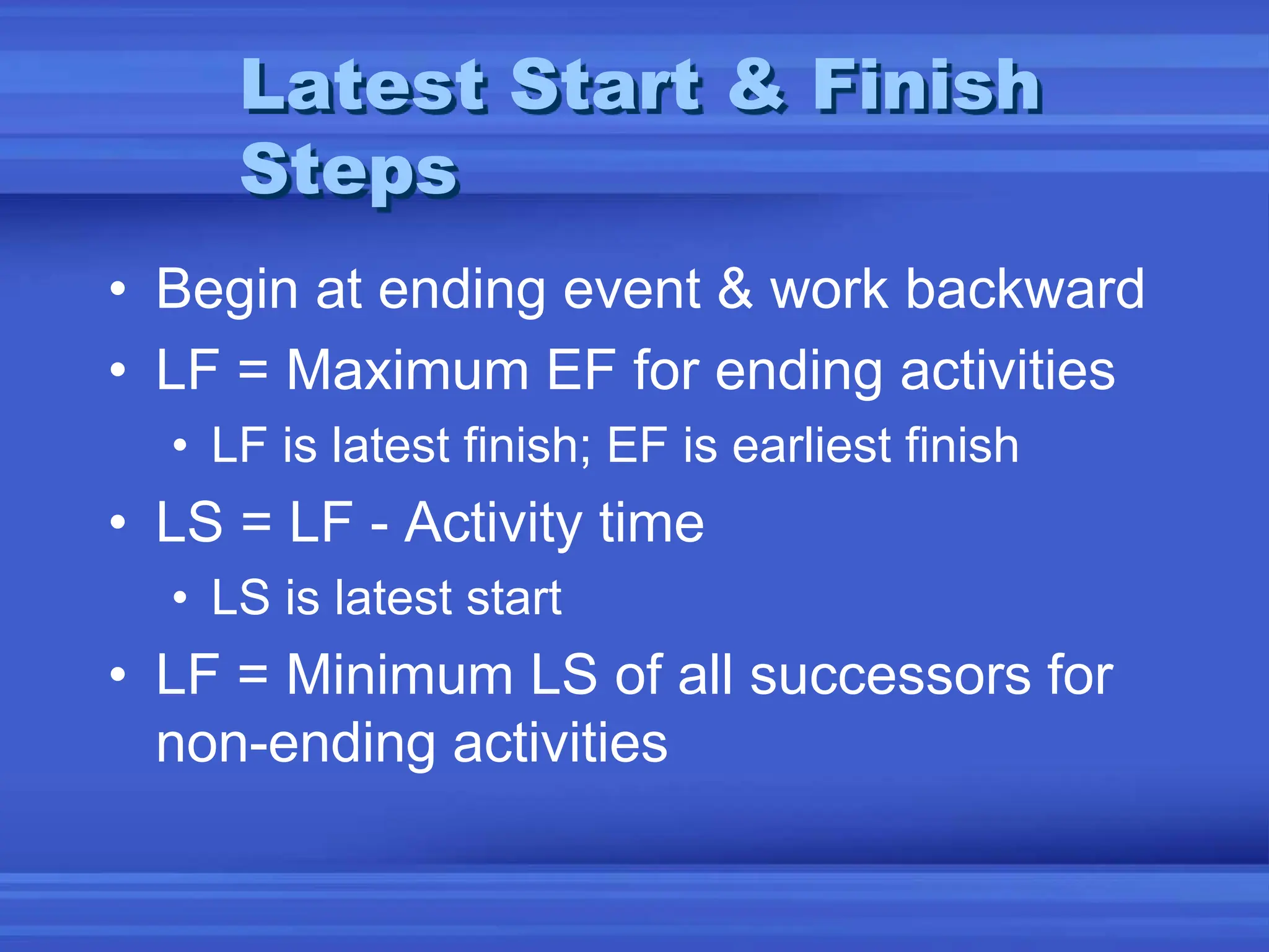 Latest Start & Finish
Steps
• Begin at ending event & work backward
• LF = Maximum EF for ending activities
• LF is latest finish; EF is earliest finish
• LS = LF - Activity time
• LS is latest start
• LF = Minimum LS of all successors for
non-ending activities
 