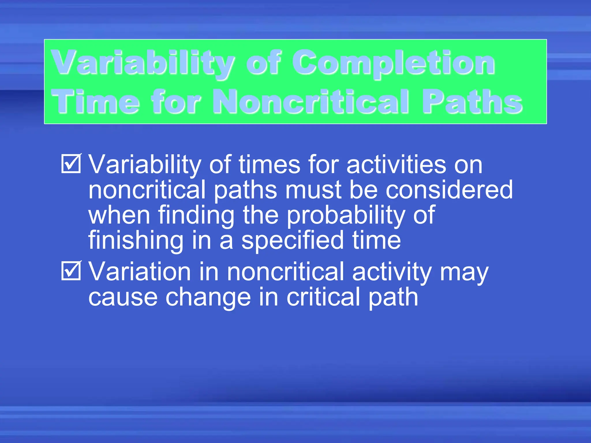 Variability of Completion
Time for Noncritical Paths
 Variability of times for activities on
noncritical paths must be considered
when finding the probability of
finishing in a specified time
 Variation in noncritical activity may
cause change in critical path
 