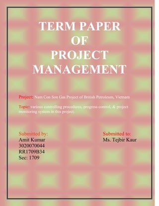 TERM PAPER
             OF
          PROJECT
        MANAGEMENT
Project: Nam Con Son Gas Project of British Petroleum, Vietnam

Topic: various controlling procedures, progress control, & project
monitoring system in this project.




Submitted by:                                     Submitted to:
Amit Kumar                                        Ms. Tejbir Kaur
3020070044
RR1709B34
Sec: 1709
 