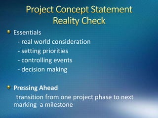 Project Concept Statement Essentials       - statement of goals      - project schedule      - resource constraintsA project concept statement is always short and to the point .