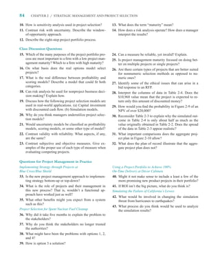 84      CHAPTER 2 / STRATEGIC MANAGEMENT AND PROJECT SELECTION


10. How is sensitivity analysis used in project selection?      13. What does the term “maturity” mean?
11. Contrast risk with uncertainty. Describe the window-        14. How does a risk analysis operate? How does a manager
    of-opportunity approach.                                        interpret the results?
12. Describe the eight-step project portfolio process.

Class Discussion Questions
15. Which of the many purposes of the project portfolio pro-    24. Can a measure be reliable, yet invalid? Explain.
    cess are most important to a ﬁrm with a low project man-    25. Is project management maturity focused on doing bet-
    agement maturity? Which to a ﬁrm with high maturity?            ter on multiple projects or single projects?
16. On what basis does the real options model select            26. Are there certain types of projects that are better suited
    projects?                                                       for nonnumeric selection methods as opposed to nu-
17. What is the real difference between proﬁtability and            meric ones?
    scoring models? Describe a model that could ﬁt both         27. Identify some of the ethical issues that can arise in a
    categories.                                                     bid response to an RFP.
18. Can risk analysis be used for nonproject business deci-     28. Interpret the columns of data in Table 2-4. Does the
    sion making? Explain how.                                       $10,968 value mean that the project is expected to re-
19. Discuss how the following project selection models are          turn only this amount of discounted money?
    used in real-world applications. (a) Capital investment     29. How would you ﬁnd the probability in Figure 2-9 of an
    with discounted cash ﬂow. (b) Simulation models.                NPV of over $20,000?
20. Why do you think managers underutilize project selec-       30. Reconsider Table 2-3 to explain why the simulated out-
    tion models?                                                    come in Table 2-4 is only about half as much as the
21. Would uncertainty models be classiﬁed as proﬁtability           value originally obtained in Table 2-2. Does the spread
    models, scoring models, or some other type of model?            of the data in Table 2-3 appear realistic?
22. Contrast validity with reliability. What aspects, if any,   31. What important comparisons does the aggregate proj-
    are the same?                                                   ect plan in Figure 2-10 allow?
23. Contrast subjective and objective measures. Give ex-        32. What does the plan of record illustrate that the aggre-
    amples of the proper use of each type of measure when           gate project plan does not?
    evaluating competing projects.

Questions for Project Management in Practice
Implementing Strategy through Projects at                       Using a Project Portfolio to Achieve 100%
Blue Cross/Blue Shield                                          On-Time Delivery at Décor Cabinets
33. Is the new project management approach to implemen-         40. Might it not make sense to include a least a few of the
    ting strategy bottom-up or top-down?                            more promising new product projects in their portfolio?
34. What is the role of projects and their management in        41. If ROI isn’t the big picture, what do you think is?
    this new process? That is, wouldn’t a functional ap-        Simulating the Failure of California’s Levees
    proach have worked just as well?
                                                                42. What would be involved in changing the simulation
35. What other beneﬁts might you expect from a system               threat from hurricanes to earthquakes?
    such as this?
                                                                43. What process do you think would be used to analyze
Project Selection for Spent Nuclear Fuel Cleanup                    the simulation results?
36. Why did it take ﬁve months to explain the problem to
    the stakeholders?
37. Why do you think the stakeholders no longer trusted
    the authorities?
38. What might have been the problems with options 1, 2,
    and 4?
39. How is option 3 a solution?
 