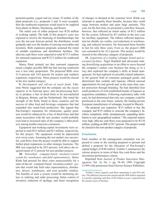 CASE       95

premium-quality yogurt and ice cream. If neither of the      of changes in demand at the customer level. Klink was
plant proposals (i.e., proposals 2 and 3) were accepted,     reluctant to quantify these beneﬁts, because they could
then the southward expansion would need to be supplied       range between modest and quite large amounts. This
from plants in Melun, Strasbourg, and Rouen.                 year, for the ﬁrst time, he presented a cash-ﬂow forecast,
    The initial cost of either proposal was : 20 million     however, that reﬂected an initial outlay of :12 million
of working capital. The bulk of this project’s costs was     for the system, followed by :3 million in the next year
expected to involve the ﬁnancing of distributorships, but    for ancillary equipment. The inﬂows reﬂected deprecia-
over the ten-year forecast period, the distributors would    tion tax shields, tax credits, cost reductions in warehous-
gradually take over the burden of carrying receivables and   ing, and reduced inventory. He forecasted these beneﬁts
inventory. Both expansion proposals assumed the rental       to last for only three years. Even so, the project’s IRR
of suitable warehouse and distribution facilities. The       was estimated to be 16.2 percent. This project would be
after-tax cash ﬂows were expected to total : 37.5 million    classed in the efﬁciency category of proposals.
for eastward expansion and : 32.5 million for southward          11. Acquisition of a leading schnapps brand and as-
expansion.                                                   sociated facilities. Nigel Humbolt had advocated mak-
    Marco Ponti pointed out that eastward expansion          ing diversifying acquisitions in an effort to move beyond
meant a higher possible IRR but that moving southward        the company’s mature core business but doing so in a
was a less risky proposition. The projected IRRs were        way that exploited the company’s skills in brand man-
21.4 percent and 18.8 percent for eastern and southern       agement. He had explored six possible related industries,
expansion, respectively. These projects would be classed     in the general ﬁeld of consumer packaged goods, and
in the new market category.                                  determined that cordials and liqueurs offered unusual
    9. Development and roll-out of snack foods. Fabi-        opportunities for real growth and, at the same time, mar-
enne Morin suggested that the company use the excess         ket protection through branding. He had identiﬁed four
capacity at its Antwerp spice- and nut-processing facil-     small producers of well-established brands of liqueurs as
ity to produce a line of dried fruits to be test-marketed    acquisition candidates. Following exploratory talks with
in Belgium, Britain, and the Netherlands. She noted the      each, he had determined that only one company could be
strength of the Rolly brand in those countries and the       purchased in the near future, namely, the leading private
success of other food and beverage companies that had        European manufacturer of schnapps, located in Munich.
expanded into snack-food production. She argued that             The proposal was expensive: :15 million to buy the
Pan-Europa’s reputation for wholesome, quality prod-         company and :25 million to renovate the company’s fa-
ucts would be enhanced by a line of dried fruits and that    cilities completely while simultaneously expanding distri-
name association with the new product would probably         bution to new geographical markets.2 The expected returns
even lead to increased sales of the company’s other prod-    were high: after-tax cash ﬂows were projected to be :134
ucts among health-conscious consumers.                       million, yielding an IRR of 28.7 percent. This project would
    Equipment and working-capital investments were ex-       be classed in the new-product category of proposals.
pected to total :15 million and :3 million, respectively,
for this project. The equipment would be depreciated         Conclusion
over seven years. Assuming the test market was success-
                                                             Each member of the management committee was ex-
ful, cash ﬂows from the project would be able to support
                                                             pected to come to the meeting prepared to present and
further plant expansions in other strategic locations. The
                                                             defend a proposal for the allocation of Pan-Europa’s
IRR was expected to be 20.5 percent, well above the re-
                                                             capital budget of :80 million. Exhibit 3 summarizes the
quired return of 12 percent for new-product projects.
                                                             various projects in terms of their free cash ﬂows and the
    10. Networked, computer-based inventory-control
                                                             investment-performance criteria.
system for warehouses and ﬁeld representatives. Heinz
                                                                Reprinted from Journal of Product Innovation Man-
Klink had pressed for three years unsuccessfully for a
                                                             agement, Vol. 16, No. 1, pp. 58–69, 1999. Copyright
state-of-the-art computer-based inventory-control sys-
                                                             ©1999 with permission from Elsevier Science Publishers.
tem that would link ﬁeld sales representatives, distribu-
tors, drivers, warehouses, and even possibly retailers.         2
                                                                  Exhibit 3 shows negative cash ﬂows amounting to only :35 mil-
The beneﬁts of such a system would be shortening de-         lion. The difference between this amount and the :40 million requested
lays in ordering and order processing, better control of     is a positive operating cash ﬂow of :5 million in year 1 expected from
inventory, reduction of spoilage, and faster recognition     the normal course of business.
 