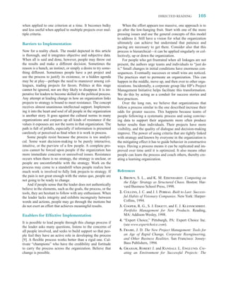 DIRECTED READING            105

when applied to one criterion at a time. It becomes bulky              When the effort appears too massive, one approach is to
and less useful when applied to multiple projects over mul-        go after the low-hanging fruit. Start with one of the more
tiple criteria.                                                    pressing issues and use the general concepts of this model
                                                                   to address it. Still have a vision for what the organization
Barriers to Implementation                                         ultimately can achieve but understand that patience and
                                                                   pacing are necessary to get there. Consider also that this
Now for a reality check. The model depicted in this article        process is hierarchical—it can be applied singularly or col-
is thorough, and it integrates objective and subjective data.      lectively, up or down the organization.
When all is said and done, however, people may throw out               For people who get frustrated when all linkages are not
the results and make a different decision. Sometimes the           present, the authors urge teams and individuals to “just do
reason is a hunch, an instinct, or simply a desire to try some-    it.” Small changes in initial conditions have enormous con-
thing different. Sometimes people have a pet project and           sequences. Eventually successes or small wins are noticed.
use the process to justify its existence, or a hidden agenda       The practices start to permeate an organization. This can
may be at play—perhaps the need to maneuver among col-             happen in the middle, move up, and then over to other orga-
leagues, trading projects for favors. Politics at this stage       nizations. Incidentally, a corporate group like HP’s Project
cannot be ignored, nor are they likely to disappear. It is im-     Management Initiative helps facilitate this transformation.
perative for leaders to become skilled in the political process.   We do this by acting as a conduit for success stories and
Any attempt at leading change in how an organization links         best practices.
projects to strategy is bound to meet resistance. The concept          Over the long run, we believe that organizations that
receives almost unanimous intellectual support. Implement-         follow a process similar to the one described increase their
ing it into the heart and soul of all people in the organization   odds for greater success. This happens because teams of
is another story. It goes against the cultural norms in many       people following a systematic process and using convinc-
organizations and conjures up all kinds of resistance if the       ing data to support their arguments more often produce
values it espouses are not the norm in that organization. The      better results than individuals. Their projects have more
path is full of pitfalls, especially if information is presented   visibility, and the quality of dialogue and decision-making
carelessly or perceived as ﬁnal when it is work in process.        improve. The power of using criteria that are tightly linked
    Some people resist because the process is too analyti-         with strategy and known by everyone in the organization is
cal. Some want decision-making to be purely interactive,           the mitigating effect it has to guide behavior in constructive
intuitive, or the purview of a few people. A complete pro-         ways. Having a process means it can be replicated and im-
cess cannot be forced upon people if the organization has          proved over time until it is optimized. It also means other
more immediate concerns or unresolved issues. Resistance           people can learn the process and coach others, thereby cre-
occurs when there is no strategy, the strategy is unclear, or      ating a learning organization.
people are uncomfortable with the strategy. Work on the
process may come to a standstill when people realize how
much work is involved to fully link projects to strategy. If       References
the pain is not great enough with the status quo, people are
                                                                    1. Brown, S. L., and K. M. Eisenhardt. Competing on
not going to be ready to change.
                                                                       the Edge: Strategy as Structured Chaos. Boston: Har-
    And if people sense that the leader does not authentically
                                                                       vard Business School Press, 1998.
believe in the elements, such as the goals, the process, or the
tools, they are hesitant to follow with any enthusiasm. When        2. Collins, J. C. and J. I. Porras. Built to Last: Success-
the leader lacks integrity and exhibits incongruity between            ful Habits of Visionary Companies. New York: Harper-
words and actions, people may go through the motions but               Collins, 1994.
do not exert an effort that achieves meaningful results.            3. Cooper, R. G., S. J. Edgett, and E. J. Kleinschmidt.
                                                                       Portfolio Management for New Products. Reading,
Enablers for Effective Implementation                                  MA: Addison-Wesley, 1998.
                                                                    4. “Expert Choice,” Pittsburgh, PA: Expert Choice Inc.
It is possible to lead people through this change process if
                                                                       (see www.expertchoice.com).
the leader asks many questions, listens to the concerns of
all people involved, and seeks to build support so that peo-        5. Frame, J. D. The New Project Management: Tools for
ple feel they have an active role in developing the process            an Age of Rapid Change, Corporate Reengineering,
[9]. A ﬂexible process works better than a rigid one. Cul-             and Other Business Realities. San Francisco: Jossey-
tivate “champions” who have the credibility and fortitude              Bass Publishers, 1994.
to carry the process across the organization. Believe that          6. Graham, Robert J. and Randall L. Englund. Cre-
change is possible.                                                    ating an Environment for Successful Projects: The
 