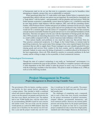 3.5   IMPACT OF INSTITUTIONAL ENVIRONMENTS                 137

                   of bureaucrats (and we do not use that term in a pejorative sense) can be boundless when
                   attempting to impede a project they see as undesirable or untimely.
                        When questioned about the U.S. trade deﬁcit with Japan, Robert Solow is reported to have
                   responded that a deﬁcit with any one nation was not important. He noted that he consistently ran
                   a “trade deﬁcit” with his barber—and presumably with his plumber and local grocer. While the
                   Nobel laureate economist is undoubtedly correct about his barber et al., it should be noted that
                   he runs large positive trade balances with his employer, MIT, and with his consulting clients.
                   Further, while Professor Solow’s barber and grocer are unlikely customers for his services, Japan
                   is clearly a potential customer for many goods and services produced in the United States. We
                   would not for a moment argue with the notion of “comparative advantage,” but that economic
                   concept assumes reasonable freedom for goods and services to cross national boundaries in both
                   directions. That does not appear to be the case with the importation of foreign goods into Japan.
                   Aho (1993) presents an interesting discussion of the American–Japanese trade conﬂict—which
                   is a small conﬂict compared with the current American trade imbalance with China.
                        Most nations handle such problems in very much the same way that private ﬁrms do.
                   They practice commercial reciprocity. It is illegal, in the United States, to restrain trade by
                   specifying reciprocity, but a great many ﬁrms manage to buy some required inputs from those
                   customers that are able to supply them. Project managers can earn valuable goodwill by pur-
                   chasing goods and services from vendors in the host country, and by employing qualiﬁed
                   nationals. Indeed, in some cases the hiring of nationals is a condition placed on the project by
                   the host organization. Above all, PMs should be sensitive to economic problems in the host
                   country and be willing to adapt, as far as possible, to local commercial customs.

Technological Environment
                   Though the state of a nation’s technology is not really an “institutional” environment, it is
                   appropriate to mention the issue at this juncture. The ability to complete a project with success
                   is often dependent on the PM’s ability to plan the project in such a way as to be compatible
                   with the technology available in the host nation. This point is made in Graham et al. (1988) as
                   well as in the following incident.



                            Project Management in Practice
                      Project Management in Brazil during Unstable Times


  The government of Rio de Janeiro, needing a perma-              lion, it would pay for itself very quickly. The project
  nent facility for their annual festival, embarked on            had to be done by the following Lent, only four and a
  a unique project. They decided to build a combined              half months later.
  school and carnival stadium to house the crowds that               The challenges of completing such a mammoth
  come to see the annual Lent parades and festivities for         task in such a short time were severely exacerbated
  four days every March, just before Lent. The stadium            by the project environment of political uncertainty,
  had to seat 70,000 Samba fans, with the whole facil-            rampant inﬂation, governmental bureaucracy, and
  ity accommodating 200,000 overall for rock concerts             local contractor politics. However, the extreme public
  and similar events. The rest of the year the structure          pressure and strong desire by the project participants
  would operate as a school for 4000 students. Since the          to complete the project on time led to a successful
  annual cost of facilities for the festival was $10 mil-         project completed not only on time but to high-quality
  lion a year and the project would only cost $15 mil-            standards and within budget. Moreover, the short time
 
