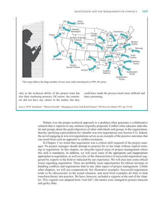 NEGOTIATION AND THE MANAGEMENT OF CONFLICT                                               163


                                                 250            British
                                                               Columbia

                                         360
                                                          Western
                                                         Washington                                                Connecticut
                                             541                                  Chicago
                               Oregon                                             suburbs                          Ohio
                                                        Northern  Western                                                  860
                                                                                                            330
                                                             Colorado
                                                                                                                                       Western
                                                                                Missouri         630,847                               Virginia
                                                                                                          Eastern
                                                                      970                                Tennessee        540                 Bermuda
                                                                                                                                     441
                                            562                                                    573
                                                       520                                                   423
                                                                                                                     864               South
                                                                                                                   770                Carolina
                                   Los Angeles                              Dallas                          334
                                                                                                  Atlanta                  352
                                                                                           972                                             Northern
                                                                                                                                            Florida
                                                       Arizona                                                            954
                                                   (except Phoenix)                        281                     941
                                                                      Houston                        Southern                     Southeastern
                                                                                                     Alabama                         Florida
                                                                                                                      Southwestern
                                                                                                                         Florida
   This map reﬂects the large number of new area codes introduced in 1995–96 alone.



only to the technical ability of the project team but                     could have made the process much more difﬁcult and
also their marketing prowess. Of course, the custom-                      time consuming.
ers did not have any choice in the matter, but they

Source: M.W. Strickland, “ ‘Mission Possible’: Managing an Area Code Relief Project,” PM Network, March 1997, pp. 39–46.




                         Debate over the proper technical approach to a problem often generates a collaborative
                    solution that is superior to any solution originally proposed. Conﬂict often educates individu-
                    als and groups about the goals/objectives of other individuals and groups in the organization,
                    thereby satisfying a precondition for valuable win-win negotiations (see Section 4.3). Indeed,
                    the act of engaging in win-win negotiations serves as an example of the positive outcomes that
                    can result from such an approach to conﬂict resolution.
                         In Chapter 3 we noted that negotiation was a critical skill required of the project man-
                    ager. No project manager should attempt to practice his or her trade without explicit train-
                    ing in negotiation. In this chapter, we describe typical areas of project management where
                    this skill is mandatory. In addition, we will cover some of the appropriate and inappropriate
                    approaches to negotiation, as well as a few of the characteristics of successful negotiation sug-
                    gested by experts in the ﬁeld or indicated by our experience. We will also note some ethical
                    issues regarding negotiation. There are probably more opportunities for ethical missteps in
                    handling conﬂicts and negotiations than in any other aspect of project management. Unlike
                    other chapters, we will use comparatively few illustrative examples. Successful negotiation
                    tends to be idiosyncratic to the actual situation, and most brief examples do little to help
                    transform theory into practice. We have, however, included a vignette at the end of the chap-
                    ter. This vignette was adapted from “real life”; the names were changed to protect innocent
                    and guilty alike.
 