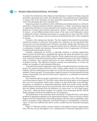 5.4   MIXED ORGANIZATIONAL SYSTEMS            201

5.4 MIXED ORGANIZATIONAL SYSTEMS

      As noted in the introduction to this chapter, divisionalization is a means of dividing a large and
      monolithic organization into smaller, more ﬂexible units. This enables the parent organization
      to capture some of the advantages of small, specialized organizational units while retaining
      some of the advantages that come with larger size.
           Organizing projects by product involves establishing each product project as a relatively
      autonomous, integrated element within the organization as a whole. Such primary functions
      as engineering and ﬁnance are then dedicated to the interests of the product itself. Software
      projects are a common type of project organized by “product.” Software projects often occur
      in clusters—several different projects that are parts of the same overall information system
      or application software. Pursuing such projects as a group tends to ensure that they will be
      compatible, one with another, and even increases the likelihood that they will be completed
      as a group.
           Consider a ﬁrm making lawn furniture. The ﬁrm might be divisionalized into products
      constructed of plastic or aluminum. Each product line would have its own specialized staff.
      Assume now two newly designed styles of furniture, one plastic and the other aluminum, each
      of which becomes a project within its respective product division. (Should a new product be
      a combination of plastic and aluminum, the pure project form of organization will tend to
      forestall interdivisional battles for turf.)
           Similarly, organization by territory is especially attractive to national organizations
      whose activities are physically or geographically spread, and where the products have some
      geographical uniqueness, such as ladies’ garments. Project organization across customer divi-
      sions is typically found when the projects reﬂect a paramount interest in the needs of different
      types of customers. Here customer preferences are more substantial than either territorial
      or product activities. The differences between consumer and manufacturer, or civilian and
      military, are examples of such substantial differences.
           A special kind of project organization often found in manufacturing ﬁrms develops when
      projects are housed in process divisions. Such a project might concern new manufacturing
      methods, and the machining division might serve as the base for a project investigating new
      methods of removing metal. The same project might be housed in the machining division but
      include several people from the R  D lab, and be organized as a combination of functional
      and matrix forms.
           Pure functional and pure project organizations may coexist in a ﬁrm. This results in the
      mixed form shown in Figure 5-4. This form is rarely observed with the purity we have depicted
      here, yet it is not uncommon. What is done, instead, is to spin off the large, successful long-
      run projects as subsidiaries or independent operations. Many ﬁrms nurture young, unstable,
      smaller projects under the wing of an existing division, then wean them to pure projects with
      their own identity, and ﬁnally allow the formation of a venture team—or, for a larger project,
      venture ﬁrm—within the parent company. For example, Texas Instruments did this with the
      Speak and Spell toy that was developed by one of its employees.
           The hybridization of the mixed form leads to ﬂexibility. It enables the ﬁrm to meet special
      problems by appropriate adaptation of its organizational structure. There are, however, distinct
      dangers involved in hybridization. Dissimilar groupings within the same accountability center
      tend to encourage overlap, duplication, and friction because of incompatibility of interests.
      Again, we have the conditions that tend to result in conﬂict between functional and project
      managers.
           Figure 5-5 illustrates another common solution to the problem of project organizational
      form. The ﬁrm sets up what appears to be a standard form of functional organization, but it
 