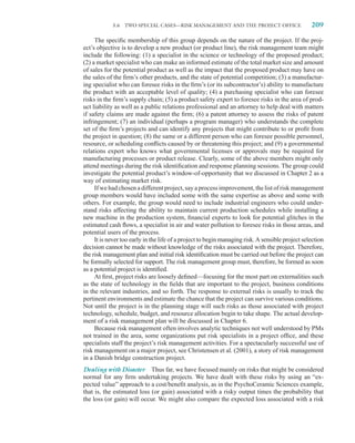 5.6   TWO SPECIAL CASES—RISK MANAGEMENT AND THE PROJECT OFFICE                        209

     The speciﬁc membership of this group depends on the nature of the project. If the proj-
ect’s objective is to develop a new product (or product line), the risk management team might
include the following: (1) a specialist in the science or technology of the proposed product;
(2) a market specialist who can make an informed estimate of the total market size and amount
of sales for the potential product as well as the impact that the proposed product may have on
the sales of the ﬁrm’s other products, and the state of potential competition; (3) a manufactur-
ing specialist who can foresee risks in the ﬁrm’s (or its subcontractor’s) ability to manufacture
the product with an acceptable level of quality; (4) a purchasing specialist who can foresee
risks in the ﬁrm’s supply chain; (5) a product safety expert to foresee risks in the area of prod-
uct liability as well as a public relations professional and an attorney to help deal with matters
if safety claims are made against the ﬁrm; (6) a patent attorney to assess the risks of patent
infringement; (7) an individual (perhaps a program manager) who understands the complete
set of the ﬁrm’s projects and can identify any projects that might contribute to or proﬁt from
the project in question; (8) the same or a different person who can foresee possible personnel,
resource, or scheduling conﬂicts caused by or threatening this project; and (9) a governmental
relations expert who knows what governmental licenses or approvals may be required for
manufacturing processes or product release. Clearly, some of the above members might only
attend meetings during the risk identiﬁcation and response planning sessions. The group could
investigate the potential product’s window-of-opportunity that we discussed in Chapter 2 as a
way of estimating market risk.
     If we had chosen a different project, say a process improvement, the list of risk management
group members would have included some with the same expertise as above and some with
others. For example, the group would need to include industrial engineers who could under-
stand risks affecting the ability to maintain current production schedules while installing a
new machine in the production system, ﬁnancial experts to look for potential glitches in the
estimated cash ﬂows, a specialist in air and water pollution to foresee risks in those areas, and
potential users of the process.
     It is never too early in the life of a project to begin managing risk. A sensible project selection
decision cannot be made without knowledge of the risks associated with the project. Therefore,
the risk management plan and initial risk identiﬁcation must be carried out before the project can
be formally selected for support. The risk management group must, therefore, be formed as soon
as a potential project is identiﬁed.
     At ﬁrst, project risks are loosely deﬁned—focusing for the most part on externalities such
as the state of technology in the ﬁelds that are important to the project, business conditions
in the relevant industries, and so forth. The response to external risks is usually to track the
pertinent environments and estimate the chance that the project can survive various conditions.
Not until the project is in the planning stage will such risks as those associated with project
technology, schedule, budget, and resource allocation begin to take shape. The actual develop-
ment of a risk management plan will be discussed in Chapter 6.
     Because risk management often involves analytic techniques not well understood by PMs
not trained in the area, some organizations put risk specialists in a project ofﬁce, and these
specialists staff the project’s risk management activities. For a spectacularly successful use of
risk management on a major project, see Christensen et al. (2001), a story of risk management
in a Danish bridge construction project.
Dealing with Disaster Thus far, we have focused mainly on risks that might be considered
normal for any ﬁrm undertaking projects. We have dealt with these risks by using an “ex-
pected value” approach to a cost/beneﬁt analysis, as in the PsychoCeramic Sciences example,
that is, the estimated loss (or gain) associated with a risky output times the probability that
the loss (or gain) will occur. We might also compare the expected loss associated with a risk
 