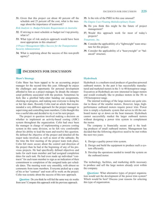 INCIDENTS FOR DISCUSSION            225

31. Given that this project cut about 40 percent off the         35. Is the role of the PMO in this case unusual?
    schedule and 25 percent off the cost, what is the mes-       The Empire Uses Floating Multidisciplinary Teams
    sage about the importance of teamwork?
                                                                 36. Do you think this might be the future of project
Risk Analysis vs. Budget/Schedule Requirements in Australia          management?
32. If striving to meet schedule or budget isn’t top priority,   37. Would this approach work for most of today’s
    what is?                                                         projects?
33. What type of risk analysis approach would have been          Trinatronic, Inc.
    most appropriate in this situation?
                                                                 38. Consider the applicability of a “lightweight” team struc-
A Project Management Ofﬁce Success for the Transportation            ture for this project.
Security Administration
                                                                 39. Consider the applicability of a “heavyweight” or “bal-
34. What is surprising about the success of this non-proﬁt           anced” structure.
    agency?




      INCIDENTS FOR DISCUSSION

Shaw’s Strategy                                                  Hydrobuck
Colin Shaw has been tapped to be an accounting project           Hydrobuck is a medium-sized producer of gasoline-powered
manager for the second time this year. Although he enjoys        outboard motors. In the past it has successfully manufac-
the challenges and opportunity for personal development          tured and marketed motors in the 3- to 40-horsepower range.
afforded to him as a project manager, he dreads the interper-    Executives at Hydrobuck are now interested in larger motors
sonal problems associated with the position. Sometimes he        and would eventually like to produce motors in the 50- to
feels like a gloriﬁed baby-sitter handing out assignments,       150-horsepower range.
checking on progress, and making sure everyone is doing his          The internal workings of the large motors are quite sim-
or her fair share. Recently Colin read an article that recom-    ilar to those of the smaller motors. However, large, high-
mended a very different approach for the project manager in      performance outboard motors require power trim. Power
supervising and controlling team members. Colin thought this     trim is simply a hydraulic system that serves to tilt the out-
was a useful idea and decided to try it on his next project.     board motor up or down on the boat transom. Hydrobuck
    The project in question involved making a decision on        cannot successfully market the larger outboard motors
whether to implement an activity-based costing (ABC)             without designing a power trim system to complement
system throughout the organization. Colin had once been          the motor.
the manager in charge of implementing a process costing              The company is ﬁnancially secure and is the lead-
system in this same division, so he felt very comfortable        ing producer of small outboard motors. Management has
about his ability to lead the team and resolve this question.    decided that the following objectives need to be met within
He deﬁned the objective of the project and detailed all the      the next two years:
major tasks involved, as well as most of the subtasks. By
the time the ﬁrst meeting of the project team took place,         1. Design a quality power trim system.
Colin felt more secure about the control and direction of
                                                                  2. Design and build the equipment to produce such a sys-
the project than he had at the beginning of any of his pre-
                                                                     tem efﬁciently.
vious projects. He had speciﬁcally deﬁned objectives and
tasks for each team member and had assigned completion            3. Develop the operations needed to install the system on
dates for each task. He had even made up individual “con-            the outboard motor.
tracts” for each team member to sign as an indication of their
commitment to completion of the assigned tasks per sched-        The technology, facilities, and marketing skills necessary
ule dates. The meeting went very smoothly, with almost no        to produce and sell the large motors already exist within
comments from team members. Everyone picked up a copy            the company.
of his or her “contract” and went off to work on the project.
                                                                     Questions: What alternative types of project organiza-
Colin was ecstatic about the success of this new approach.
                                                                 tion would suit the development of the power trim system?
   Question: Do you think he will feel the same way six weeks    Which would be best? Discuss your reasons for selecting
from now? Compare this approach with his previous approach.      this type of organization.
 