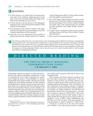 230        CHAPTER 5 / THE PROJECT IN THE ORGANIZATIONAL STRUCTURE


       QUESTIONS

1. If Norm chooses to go ahead with the microprocessor                     a Project Management Ofﬁce? Is there another arrange-
   conversion on the machinery without passing it by the                   ment that might be a good alternative?
   team, what are the potential conﬂicts that might arise?              5. How much impact might microprocessors have on pro-
   What are the advantages of such a move?                                 duction costs? Assume that variable overhead represents
2. If Norm decides to put the decision to the appropriate                  the same percentage of costs as ﬁxed overhead. Find the
   production team, what are the potential problems? What                  net present value if the microprocessors cost $25,000
   would be the advantages?                                                and their installation runs another $5,000. Assume a
3. If the production team chooses to approve and imple-                    10% margin.
   ment this microprocessor conversion project, what form               6. Compare Norm’s recollection of the division’s produc-
   of project organization will this represent?                            tivity gains between 1985 and 1989 to Exhibit 2. Explain
4. Given the size of this organization and the number of                   the inconsistency.
   projects they deal with, would it make sense to institute            7. What would you recommend that Norm do?


       The following reading discusses a new phenomenon in the increasingly global competitive environment—geographically
       dispersed project teams. The competitiveness of global ﬁrms is often facilitated by new electronic technologies, and these
       technologies are also useful to the success of globally dispersed project teams, as described in the article. However, other
       aspects of such dispersed teams are more problematic, and the article illustrates these, as well as approaches used by proj-
       ect managers for circumventing them. Finally, some of the advice given in the article should be useful as well for project
       teams that aren’t geographically dispersed.



          D I R E C T E D                                                   R E A D I N G
                             THE VIRTUAL PROJECT: MANAGING
                               TOMORROW’S TEAM TODAY*
                                                  J. R. Adams and L. L. Adams


Extraordinary demands are placed on project personnel—                  these studies can be assumed to hold only as long as these
demands that require extraordinary commitments in order                 assumptions hold.
to accomplish the task at hand. Generating this commit-                      These concepts still hold for projects intended to sup-
ment through the process of team building is a primary                  port and improve bureaucratic organizations. In the vast
responsibility of any project manager. The processes of team            majority of cases, however, the working conditions expe-
building have been studied extensively by both academics                rienced by modern projects differ greatly from those sur-
and practitioners for decades, but until recently nearly all of         rounding traditional bureaucratic work. Nevertheless, the
these studies were conducted within the bureaucratic setting:           basic deﬁnitions of team building continue to emphasize
that is, the team members shared a common workplace, saw                the assumption of typical bureaucratic working conditions.
each other frequently, knew each other well, and expected to            For example, one leading textbook in the ﬁeld (Kast and
continue working together for an extended period of time.               Rosenzweig’s Organization and Management: A Systems
The team building concepts developed within such an envi-               and Contingency Approach, McGraw-Hill, 1985) states
ronment naturally reﬂect these working conditions as either             that “actual teamwork involves small groups of three to
stated or implied assumptions, and the concepts derived from            ﬁfteen people that meet face-to-face to carry out their as-
                                                                        signments.” Even in PMI’s current PMBOKGuide (pp.
                                                                        99–100), one of the ﬁve basic “tools and techniques” of
    *Reprinted from PM Network, Project Management Institute, Inc.,     team development is called “collocation,” which involves
January 1997, Vol. 11, Number 1. © 1997, Project Management Institute   “. . . placing all, or almost all, of the most active project
Inc. All rights reserved.                                               team members in the same physical location to enhance
 