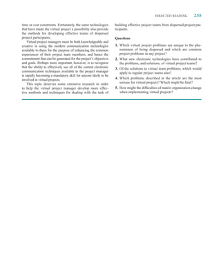 DIRECTED READING           235

time or cost constraints. Fortunately, the same technologies        building effective project teams from dispersed project par-
that have made the virtual project a possibility also provide       ticipants.
the methods for developing effective teams of dispersed
project participants.                                               Questions
    Virtual project managers must be both knowledgeable and
creative in using the modern communication technologies             1. Which virtual project problems are unique to the phe-
available to them for the purpose of enhancing the common              nomenon of being dispersed and which are common
experiences of their project team members, and hence the               project problems in any project?
commitment that can be generated for the project’s objectives       2. What new electronic technologies have contributed to
and goals. Perhaps more important, however, is to recognize            the problems, and solutions, of virtual project teams?
that the ability to effectively use all of the current electronic   3. Of the solutions to virtual team problems, which would
communication techniques available to the project manager              apply to regular project teams also?
is rapidly becoming a mandatory skill for anyone likely to be
involved in virtual projects.                                       4. Which problems described in the article are the most
    This topic deserves some extensive research in order               serious for virtual projects? Which might be fatal?
to help the virtual project manager develop more effec-             5. How might the difﬁculties of matrix organization change
tive methods and techniques for dealing with the task of               when implementing virtual projects?
 